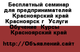 Бесплатный семинар для предпринимателей   - Красноярский край, Красноярск г. Услуги » Обучение. Курсы   . Красноярский край